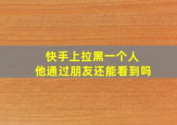 快手上拉黑一个人 他通过朋友还能看到吗